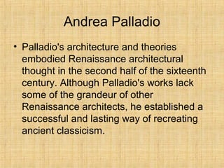 Andrea Palladio
• Palladio's architecture and theories
embodied Renaissance architectural
thought in the second half of the sixteenth
century. Although Palladio's works lack
some of the grandeur of other
Renaissance architects, he established a
successful and lasting way of recreating
ancient classicism.
 