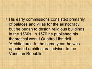 • His early commissions consisted primarily
of palaces and villas for the aristocracy,
but he began to design religious buildings
in the 1560s. In 1570 he published his
theoretical work I Quattro Libri dell
'Architettura.. In the same year, he was
appointed architectural adviser to the
Venetian Republic.
 