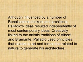 Although influenced by a number of
Renaissance thinkers and architects,
Palladio's ideas resulted independently of
most contemporary ideas. Creatively
linked to the artistic traditions of Alberti
and Bramante, Palladio used principles
that related to art and forms that related to
nature to generate his architecture.
 