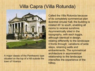 Villa Capra (Villa Rotunda)
Called the Villa Rotonda because
of its completely symmetrical plan
&central circular hall, the building is
rotated 45’ to south, enabling all
rooms to receive sunshine.
Asymmetrically sited in the
topography, with each loggia,
although identical in design,
relating differently to the landscape
it fronts through variations of wide
steps, retaining walls and
embankments. The symmetrical
architecture in asymmetrical
relationship to the landscape
intensifies the experience of the
hilltop.
A major classic of the Pantheonic type
situated on the top of a hill outside the
town of Vicenza
 