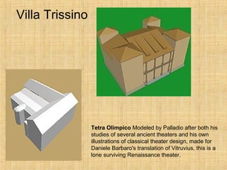 Villa Trissino
Tetra Olimpico Modeled by Palladio after both his
studies of several ancient theaters and his own
illustrations of classical theater design, made for
Daniele Barbaro's translation of Vitruvius, this is a
lone surviving Renaissance theater.
 
