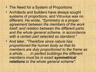 • The Need for a System of Proportions
• Architects and builders have always sought
systems of proportions, and Vitruvius was no
different. He wrote, "Symmetry is a proper
agreement between the members of the work
itself, and relation between the different parts
and the whole general scheme, in accordance
with a certain part selected as standard."
• And later, "Therefore since nature has
proportioned the human body so that its
members are duly proportioned to the frame as
a whole, . . . in perfect buildings the different
members must be in exact symmetrical
relations to the whole general scheme".
 
