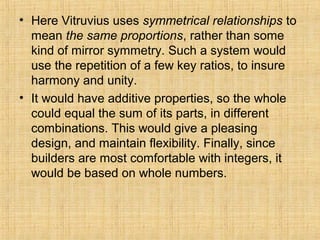 • Here Vitruvius uses symmetrical relationships to
mean the same proportions, rather than some
kind of mirror symmetry. Such a system would
use the repetition of a few key ratios, to insure
harmony and unity.
• It would have additive properties, so the whole
could equal the sum of its parts, in different
combinations. This would give a pleasing
design, and maintain flexibility. Finally, since
builders are most comfortable with integers, it
would be based on whole numbers.
 
