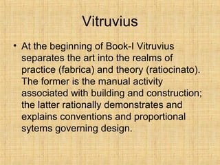 Vitruvius
• At the beginning of Book-I Vitruvius
separates the art into the realms of
practice (fabrica) and theory (ratiocinato).
The former is the manual activity
associated with building and construction;
the latter rationally demonstrates and
explains conventions and proportional
sytems governing design.
 