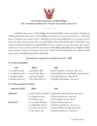 ประกาศสานักงานคณะกรรมการการศึกษาขั้นพื้นฐาน
เรื่อง ประกาศผลการแข่งขันประกวด “Thailand Social Media Award 2013”
-------------------------
ตามที่สานักงานคณะกรรมการการศึกษาขั้นพื้นฐาน โดยสานักเทคโนโลยีเพื่อการเรียนการสอน ได้ประกาศรับสมัครและ
คัดเลือกครูสังกัดสานักงานคณะกรรมการการศึกษาขั้นพื้นฐานทั่วประเทศ จานวน 200 คน เข้าร่วมโครงการ “ก้าวใหม่ของ
ครูไทย ก้าวไกลด้วย Social Media ปี 2555” เพื่อให้ครูสามารถสร้างบล็อกและใช้เครื่องมือ Social Media นามาเป็น
ช่องทางในการจัดการเรียนการสอนอย่างเป็นระบบและมีประสิทธิภาพ เกิดการแลกเปลี่ยนเรียนรู้ด้วยการใช้เครื่องมือ Social
Media ขยายเป็นเครือข่ายไปทั่วประเทศ พร้อมทั้งจัดให้มีการประกวด “Thailand Social Media Award 2013” มีผลงาน
ส่งเข้าประกวด จานวน 130 บล็อก และสานักงานคณะกรรมการการศึกษาขั้นพื้นฐานได้แต่งตั้งคณะกรรมการคัดเลือกและตัดสิน
ผลงานการประกวด“Thailand Social Media Award 2013” ประจาปี 2555 ไปแล้ว ซึ่งบัดนี้คณะกรรมการได้พิจารณาตัดสิน
ผลงานการประกวดเป็นที่เรียบร้อยแล้ว ได้ผลรางวัลดังต่อไปนี้
ผลการประกวด “Thailand Social Media Award 2013” มีดังนี้
รางวัลประเภทยอดเยี่ยม
ระดับ ผู้จัดทา สังกัด
1. ประถมศึกษาตอนต้น นางสาวสุรีรัตน์ จุติกรี โรงเรียนบ้านหลุมข้าว สพป.นครราชสีมา เขต 1
2. ประถมศึกษาตอนปลาย นางสาวขนิษฐา วทัญญู โรงเรียนเมืองใหม่(ชลอราษฎร์รังสฤษฏ์) สพป.ลพบุรี เขต 1
3. มัธยมศึกษาตอนต้น นายปิยะฤกษ์ บุญโกศล โรงเรียนเขื่องในพิทยาคาร สพม.เขต 29
4. มัธยมศึกษาตอนปลาย ว่าที่ร.ต.ชิตชัย โพธิ์ประภา โรงเรียนพิริยาลัยจังหวัดแพร่ สพม.เขต 37
รางวัลประเภทกลุ่มสาระการเรียนรู้
กลุ่มสาระการเรียนรู้ ผู้จัดทา สังกัด
คณิตศาสตร์ 1. นายนรินทร์โชติ บุณยนันท์สิริ โรงเรียนจตุรพักตรพิมานรัชดาภิเษก สพม.เขต 27
2. นายนฤพนธ์ สายเสมา โรงเรียนประสาทวิทยาคาร สพม.เขต 1
3. นายไพรวัล ดวงตา โรงเรียนกุดชุมวิทยาคม สพม.เขต 28
วิทยาศาสตร์ 1. นายกอบวิทย์ พิริยะวัฒน์ โรงเรียนนนทรีวิทยา สพม.เขต 2
2. นายพิทักษ์ฉัตร เทพราชา โรงเรียนบ้านกระสังพิทยาคม สพม.เขต 32
3. นายสมพร เหล่าทองสาร โรงเรียนดงบังพิสัยนวการนุสรณ์ สพม.เขต 26
4. นางสาวอังสนา สุพร โรงเรียนหนองซนพิทยาคม สพม.เขต 22
ภาษาต่างประเทศ...
 