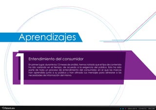 Entendimiento del consumidor
1En primer lugar, durante los 12 meses de análisis, hemos notado que el tipo de contenido
ha ido variando en el tiempo, de acuerdo a la exigencia del público. Esto ha sido
parte de todo un proceso de entendimiento del consumidor, en el que las marcas
han aprendido junto a su público y han afinado sus mensajes para alinearse a las
necesidades de información del mismo.
descubre . conecta . decide
Aprendizajes
 