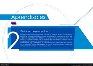 Definición de personalidad
2
En segundo lugar, en comparación con el 2011, el hecho de que la marca haya
podido ser humanizada y personificada a través de sus mensajes ha hecho que
el público responda mejor. El tipo de lenguaje, el tono de comunicación y la
interacción generada junto con los usuarios demuestra que no todas las marcas
son iguales ni “hablan” de la misma manera.
Es importante seguir trabajando en esta personalidad para lograr una cercanía
en los diferentes medios utilizados por la marca, teniendo siempre presente la
coherencia del mensaje en cada uno de ellos.
descubre . conecta . decide
Aprendizajes
 