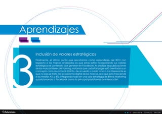 descubre . conecta . decide
Aprendizajes
Inclusión de valores estratégicos
3
Finalmente, el último punto que rescatamos como aprendizaje del 2012 con
respecto a las marcas analizadas es que estas están incorporando sus valores
estatégicos al contenido que generan en Facebook. Al analizar las publicaciones
de las marcas líderes del ranking, notamos que cada fanpage está orientada a un
concepto comunicacional distinto, de acuerdo a cada marca. Lo interesante es
que no solo se trata del ecosistema digital de las marcas, sino que esto trasciende
a los medios ATL y BTL, integrando todo en una sola estrategia de Blend Marketing
y posicionando a Facebook como la principal plataforma de interacción.
 
