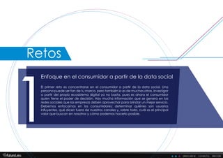 descubre . conecta . decide
Enfoque en el consumidor a partir de la data social
1
El primer reto es concentrarse en el consumidor a partir de la data social. Una
persona puede ser fan de tu marca, pero también lo es de muchas otras. Investigar
a partir del propio ecosistema digital ya no basta, pues es ahora el consumidor
quien tiene el poder de decisión. Hay mucha información que se genera en las
redes sociales que las empresas deben aprovechar para brindar un mejor servicio.
Debemos enfocarnos en los consumidores: determinar quiénes son usuarios
influyentes, qué dicen fuera de nuestros canales y, sobre todo, cuál es el principal
valor que buscan en nosotros y cómo podemos hacerlo posible.
Retos
 