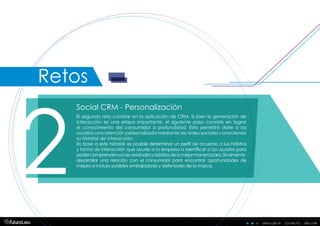 descubre . conecta . decidedescubre . conecta . decide
Social CRM - Personalización
2
El segundo reto consiste en la aplicación de CRM. Si bien la generación de
interacción es una etapa importante, el siguiente paso consiste en lograr
el conocimiento del consumidor a profundidad. Esto permitirá darle a los
usuarios una atención personalizada mediante las redes sociales conociendo
su historial de interacción.
En base a este historial, es posible determinar un perfil de acuerdo a sus hábitos
y forma de interacción que ayude a la empresa a identificar a los usuarios para
podercomprendersusnecesidadesyasistirlosdelamejormanerapara,finalmente,
desarrollar una relación con el consumidor para encontrar oportunidades de
mejora e incluso posibles embajadores y defensores de la marca.
Retos
 