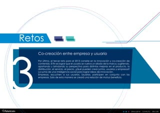 descubre . conecta . decidedescubre . conecta . decide
Co-creación entre empresa y usuario
3
Por último, el tercer reto para el 2013 consiste en la innovación y co-creación de
contenido. El fin es lograr que el usuario se vuelva un aliado de la marca, sugiriendo,
aportando y brindando su perspectiva para distintas mejoras en el producto, la
distribución, el servicio, el precio. ¿Qué pueden crear juntos, usuarios y empresas?
La suma de una inteligencia social para lograr ideas de innovación.
Empresas, escuchen a sus usuarios. Usuarios, participen en conjunto con las
empresas. Solo de esta manera se creará una relación de mutuo beneficio.
Retos
 