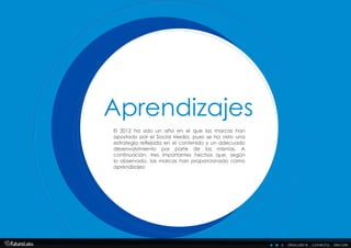 El 2012 ha sido un año en el que las marcas han
apostado por el Social Media, pues se ha visto una
estrategia reflejada en el contenido y un adecuado
desenvolvimiento por parte de las mismas. A
continuación, tres importantes hechos que, según
lo observado, las marcas han proporcionado como
aprendizajes:
Aprendizajes
Aprendizajes
descubre . conecta . decide
 