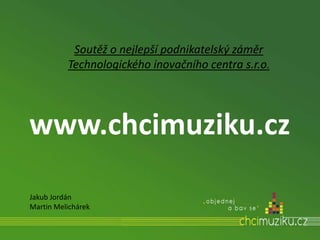 www.chcimuziku.cz
Soutěž o nejlepší podnikatelský záměr
Technologického inovačního centra s.r.o.
Jakub Jordán
Martin Melichárek
 