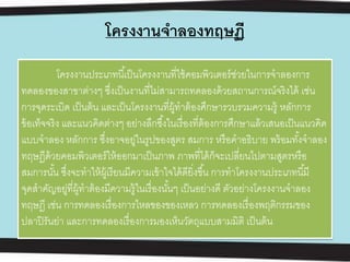 โครงงานจาลองทฤษฏี
โครงงานประเภทนี้เป็นโครงงานที่ใช้คอมพิวเตอร์ช่วยในการจําลองการ
ทดลองของสาขาต่างๆ ซึ่งเป็นงานที่ไม่สามารถทดลองด้วยสถานการณ์จริงได้ เช่น
การจุดระเบิด เป็นต้น และเป็นโครงงานที่ผู้ทําต้องศึกษารวบรวมความรู้ หลักการ
ข้อเท็จจริง และแนวคิดต่างๆ อย่างลึกซึ้งในเรื่องที่ต้องการศึกษาแล้วเสนอเป็นแนวคิด
แบบจําลอง หลักการ ซึ่งอาจอยู่ในรูปของสูตร สมการ หรือคําอธิบาย พร้อมทั้งจําลอง
ทฤษฏีด้วยคอมพิวเตอร์ให้ออกมาเป็นภาพ ภาพที่ได้ก็จะเปลี่ยนไปตามสูตรหรือ
สมการนั้น ซึ่งจะทําให้ผู้เรียนมีความเข้าใจได้ดียิ่งขึ้น การทําโครงงานประเภทนี้มี
จุดสําคัญอยู่ที่ผู้ทําต้องมีความรู้ในเรื่องนั้นๆ เป็นอย่างดี ตัวอย่างโครงงานจําลอง
ทฤษฎี เช่น การทดลองเรื่องการไหลของของเหลว การทดลองเรื่องพฤติกรรมของ
ปลาปิรันย่า และการทดลองเรื่องการมองเห็นวัตถุแบบสามมิติ เป็นต้น
 