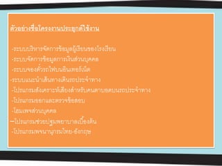ตัวอย่างชื่อโครงงานประยุกต์ใช้งาน
-ระบบบริหารจัดการข้อมูลผู้เรียนของโรงเรียน
-ระบบจัดการข้อมูลการเงินส่วนบุคคล
-ระบบจองตั๋วรถไฟบนอินเทอร์เน็ต
-ระบบแนะนําเส้นทางเดินรถประจําทาง
-โปรแกรมสังเคราะห์เสียงสําหรับคนตาบอดบนรถประจําทาง
-โปรแกรมออกและตรวจข้อสอบ
-โฮมเพจส่วนบุคคล
–โปรแกรมช่วยปฐมพยาบาลเบื้องต้น
-โปรแกรมพจนานุกรมไทย-อังกฤษ
 