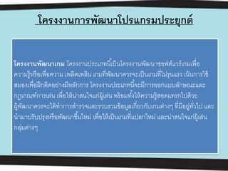 โครงงานการพัฒนาโปรแกรมประยุกต์
โครงงานพัฒนาเกม โครงงานประเภทนี้เป็นโครงงานพัฒนาซอฟต์แวร์เกมเพื่อ
ความรู้หรือเพื่อความ เพลิดเพลิน เกมที่พัฒนาควรจะเป็นเกมที่ไม่รุนแรง เน้นการใช้
สมองเพื่อฝึกคิดอย่างมีหลักการ โครงงานประเภทนี้จะมีการออกแบบลักษณะและ
กฎเกณฑ์การเล่น เพื่อให้น่าสนใจแก่ผู้เล่น พร้อมทั้งให้ความรู้สอดแทรกไปด้วย
ผู้พัฒนาควรจะได้ทําการสํารวจและรวบรวมข้อมูลเกี่ยวกับเกมต่างๆ ที่มีอยู่ทั่วไป และ
นํามาปรับปรุงหรือพัฒนาขึ้นใหม่ เพื่อให้เป็นเกมที่แปลกใหม่ และน่าสนใจแก่ผู้เล่น
กลุ่มต่างๆ
 