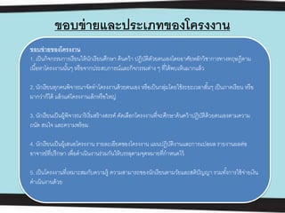 ขอบข่ายและประเภทของโครงงาน
ขอบข่ายของโครงงาน
1. เป็นกิจกรรมการเรียนให้นักเรียนศึกษา ค้นคว้า ปฏิบัติดัวยตนเองโดยอาศัยหลักวิชาการทางทฤษฎีตาม
เนื้อหาโครงงานนั้นๆ หรือจากประสบการณ์และกิจกรรมต่าง ๆ ที่ได้พบเห็นมากแล้ว
2. นักเรียนทุกคนพิจารณาจัดทําโครงงานด้วยตนเอง หรือเป็นกลุ่มโดยใช้ระยะเวลาสั้นๆ เป็นภาคเรียน หรือ
มากว่าก็ได้ แล้วแต่โครงงานเล็กหรือใหญ่
3. นักเรียนเป็นผู้พิจารณาริเริ่มสร้างสรรค์ คัดเลือกโครงงานที่จะศึกษาค้นคว้าปฏิบัติด้วยตนเองตามความ
ถนัด สนใจ และความพร้อม
4. นักเรียนเป็นผู้เสนอโครงงาน รายละเอียดของโครงงาน แผนปฏิบัติงานและการแปลผล รายงานผลต่อ
อาจารย์ที่ปรึกษา เพื่อดําเนินงานร่วมกันให้บรรลุตามจุดหมายที่กําหนดไว้
5. เป็นโครงงานที่เหมาะสมกับความรู้ ความสามารถของนักเรียนตามวัยและสติปัญญา รวมทั้งการใช้จ่ายเงิน
ดําเนินงานด้วย
 