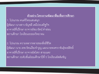 ตัวอย่าง โครงงานพัฒนาสื่อเพื่อการศึกษา
1. โปรแกรม ดนตรีไทยแสนสนุก
ผู้พัฒนา นางสาว อัญชลี เตมีประเสริฐกิจ
อาจารย์ที่ปรึกษา อาจารย์ชนารัตน์ คําอ่อน
สถานศึกษา โรงเรียนระยองวิทยาคม
2. โปรแกรม ความหลากหลายของสิ่งมีชีวิต
ผู้พัฒนา นาย เทพ รัตนเรืองจํารูญ และนายพงศกร พันธุ์พงษ์สิทธิ์
อาจารย์ที่ปรึกษา อาจารย์สโรชา สายเนตร
สถานศึกษา ระดับชั้นมัธยมศึกษาปีที่ 5 โรงเรียนอัสสัมชัญ
 