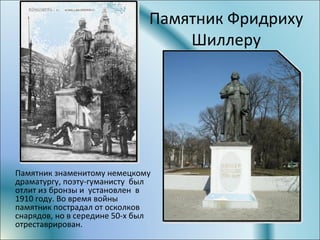 Памятник Фридриху
Шиллеру
Памятник знаменитому немецкому
драматургу, поэту-гуманисту был
отлит из бронзы и установлен в
1910 году. Во время войны
памятник пострадал от осколков
снарядов, но в середине 50-х был
отреставрирован.
 