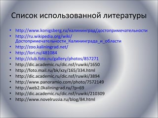 Список использованной литературы
• http://www.konigsberg.ru/калининград/достопримечательности
• http://ru.wikipedia.org/wiki/
Достопримечательности_Калининграда_и_области
• http://zoo.kaliningrad.net/
• http://lori.ru/481084
• http://club.foto.ru/gallery/photos/857271
• http://dic.academic.ru/dic.nsf/ruwiki/1650
• http://foto.mail.ru/bk/xzy/165/334.html
• http://dic.academic.ru/dic.nsf/ruwiki/3894
• http://www.panoramio.com/photo/7572149
• http://web2.0kaliningrad.ru/?p=69
• http://dic.academic.ru/dic.nsf/ruwiki/210309
• http://www.novelrussia.ru/blog/84.html
 