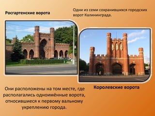 Они расположены на том месте, где
располагались одноимённые ворота,
относившиеся к первому вальному
укреплению города.
Росгартенские ворота
Королевские ворота
Одни из семи сохранившихся городских
ворот Калининграда.
 