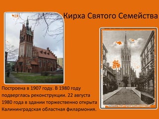 Кирха Святого Семейства
Построена в 1907 году. В 1980 году
подверглась реконструкции. 22 августа
1980 года в здании торжественно открыта
Калининградская областная филармония.
 