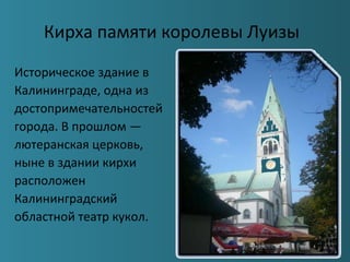 Кирха памяти королевы Луизы
Историческое здание в
Калининграде, одна из
достопримечательностей
города. В прошлом —
лютеранская церковь,
ныне в здании кирхи
расположен
Калининградский
областной театр кукол.
 