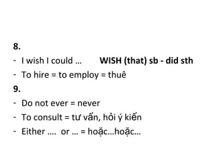 8.
- I wish I could … WISH (that) sb - did sth
- To hire = to employ = thuê
9.
- Do not ever = never
- To consult = t v n, h i ý ki nư ấ ỏ ế
- Either …. or … = ho c…ho c…ặ ặ
 