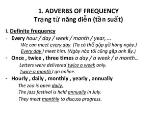 1. ADVERBS OF FREQUENCY
Tr ng t năng di n (t n su t)ạ ừ ễ ầ ấ
I. Definite frequency
- Every hour / day / week / month / year, …
We can meet every day. (Ta có th g p g hàng ngày.)ể ặ ỡ
Every day I meet him. (Ngày nào tôi cũng g p anh y.)ặ ấ
- Once , twice , three times a day / a week / a month…
Letters were delivered twice a week only.
Twice a month I go online.
- Hourly , daily , monthly , yearly , annually
The zoo is open daily.
The jazz festival is held annually in July.
They meet monthly to discuss progress.
 