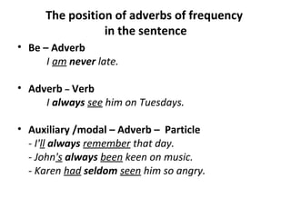 The position of adverbs of frequency
in the sentence
• Be – Adverb
I am never late.
• Adverb – Verb
I always see him on Tuesdays.
• Auxiliary /modal – Adverb – Particle
- I'll always remember that day.
- John's always been keen on music.
- Karen had seldom seen him so angry.
 