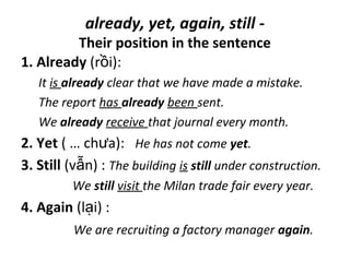 already, yet, again, still -
Their position in the sentence
1. Already (r i):ồ
It is already clear that we have made a mistake.
The report has already been sent.
We already receive that journal every month.
2. Yet ( … ch a):ư He has not come yet.
3. Still (v n) :ẫ The building is still under construction.
We still visit the Milan trade fair every year.
4. Again (l i) :ạ
We are recruiting a factory manager again.
 
