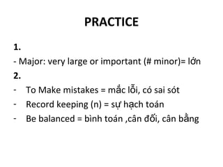 PRACTICE
1.
- Major: very large or important (# minor)= l nớ
2.
- To Make mistakes = m c l i, có sai sótắ ỗ
- Record keeping (n) = s h ch toánự ạ
- Be balanced = bình toán ,cân đ i, cân b ngố ằ
 