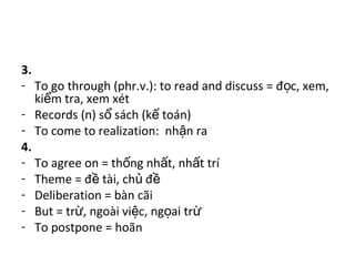 3.
- To go through (phr.v.): to read and discuss = đ c, xem,ọ
ki m tra, xem xétể
- Records (n) s sách (k toán)ổ ế
- To come to realization: nh n raậ
4.
- To agree on = th ng nh t, nh t tríố ấ ấ
- Theme = đ tài, ch đề ủ ề
- Deliberation = bàn cãi
- But = tr , ngoài vi c, ng ai trừ ệ ọ ừ
- To postpone = hoãn
 