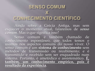 Ainda sobre a Grécia Antiga, mas sem
esquecer o momento atual, falaremos de senso
comum. Mas o que significa isso?
Senso comum é também chamado de
conhecimento espontâneo, que todos temos e
usamos nos aspectos comuns do nosso viver. O
senso comum é um sistema de conhecimento sem
métodos de transmissão ou recebimento; e é
transmitido e recebido sem ser enquadrado num
sistema. Portanto, é ametódico e assistemático. É,
também, um conhecimento empírico, pois é
resultado da experiência.
 