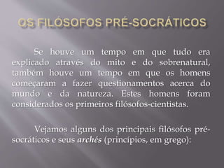 Se houve um tempo em que tudo era
explicado através do mito e do sobrenatural,
também houve um tempo em que os homens
começaram a fazer questionamentos acerca do
mundo e da natureza. Estes homens foram
considerados os primeiros filósofos-cientistas.
Vejamos alguns dos principais filósofos pré-
socráticos e seus archés (princípios, em grego):
 