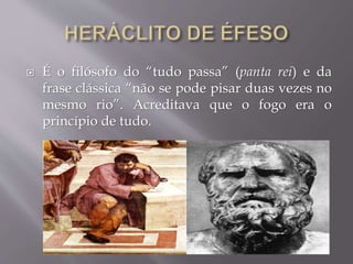  É o filósofo do “tudo passa” (panta rei) e da
frase clássica “não se pode pisar duas vezes no
mesmo rio”. Acreditava que o fogo era o
princípio de tudo.
 