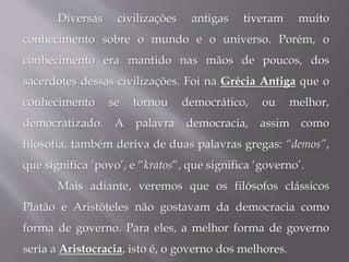 Diversas civilizações antigas tiveram muito
conhecimento sobre o mundo e o universo. Porém, o
conhecimento era mantido nas mãos de poucos, dos
sacerdotes dessas civilizações. Foi na Grécia Antiga que o
conhecimento se tornou democrático, ou melhor,
democratizado. A palavra democracia, assim como
filosofia, também deriva de duas palavras gregas: “demos”,
que significa ‘povo’, e “kratos”, que significa ‘governo’.
Mais adiante, veremos que os filósofos clássicos
Platão e Aristóteles não gostavam da democracia como
forma de governo. Para eles, a melhor forma de governo
seria a Aristocracia, isto é, o governo dos melhores.
 