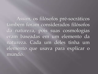 Assim, os filósofos pré-socráticos
também foram considerados filósofos
da natureza, pois suas cosmologias
eram baseadas em um elemento da
natureza. Cada um deles tinha um
elemento que usava para explicar o
mundo.
 