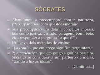  Abandonou a preocupação com a natureza,
preocupando-se com questões morais;
 Sua preocupação era definir conceitos morais,
tais como justiça, virtude, coragem, bom, belo,
etc.; responder à pergunta “o que é?”;
 Utilizava dois métodos de ensino:
 1) a ironia, que em grego significa perguntar; e
 2) a maiêutica, que em grego significa parteira.
Sócrates se considerava um parteiro de ideias,
“dando a luz as ideias”.
 [Continua...]
 