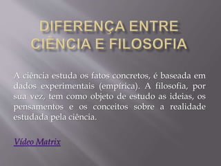 A ciência estuda os fatos concretos, é baseada em
dados experimentais (empírica). A filosofia, por
sua vez, tem como objeto de estudo as ideias, os
pensamentos e os conceitos sobre a realidade
estudada pela ciência.
Vídeo Matrix
 