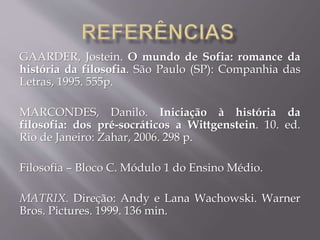 GAARDER, Jostein. O mundo de Sofia: romance da
história da filosofia. São Paulo (SP): Companhia das
Letras, 1995. 555p.
MARCONDES, Danilo. Iniciação à história da
filosofia: dos pré-socráticos a Wittgenstein. 10. ed.
Rio de Janeiro: Zahar, 2006. 298 p.
Filosofia – Bloco C. Módulo 1 do Ensino Médio.
MATRIX. Direção: Andy e Lana Wachowski. Warner
Bros. Pictures. 1999. 136 min.
 