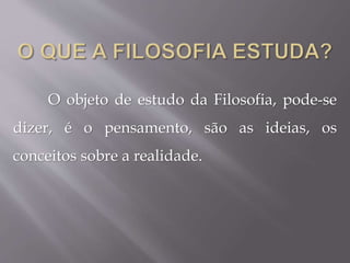 O objeto de estudo da Filosofia, pode-se
dizer, é o pensamento, são as ideias, os
conceitos sobre a realidade.
 
