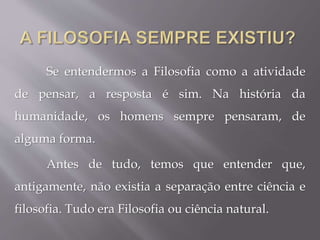 Se entendermos a Filosofia como a atividade
de pensar, a resposta é sim. Na história da
humanidade, os homens sempre pensaram, de
alguma forma.
Antes de tudo, temos que entender que,
antigamente, não existia a separação entre ciência e
filosofia. Tudo era Filosofia ou ciência natural.
 