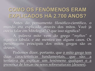 Antes do pensamento filosófico-científico, o
mundo era explicado através dos mitos. Você já
ouviu falar em Mitologia? O que isso significa?
A palavra mito vem do grego “mythos” e
significa fábula, e até mentira em alguns casos. Os
personagens principais dos mitos gregos são os
deuses.
Podemos dizer, portanto, que o mito grego tem
duas características fundamentais, que são: a
tentativa de explicar um fenômeno qualquer e a
presença de forças ou seres sobrenaturais (deuses).
 