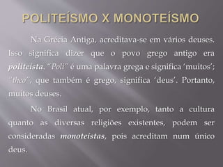 Na Grécia Antiga, acreditava-se em vários deuses.
Isso significa dizer que o povo grego antigo era
politeísta. “Poli” é uma palavra grega e significa ‘muitos’;
“theo”, que também é grego, significa ‘deus’. Portanto,
muitos deuses.
No Brasil atual, por exemplo, tanto a cultura
quanto as diversas religiões existentes, podem ser
consideradas monoteístas, pois acreditam num único
deus.
 