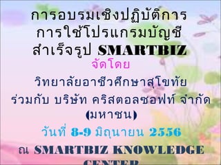 การอบรมเชิงปฏิบัติการ
การใช้โปรแกรมบัญชี
สำาเร็จรูป SMARTBIZ
จัดโดย
วิทยาลัยอาชีวศึกษาสุโขทัย
ร่วมกับ บริษัท คริสตอลซอฟท์ จำากัด
(มหาชน)
วันที่ 8-9 มิถุนายน 2556
ณ SMARTBIZ KNOWLEDGE
 