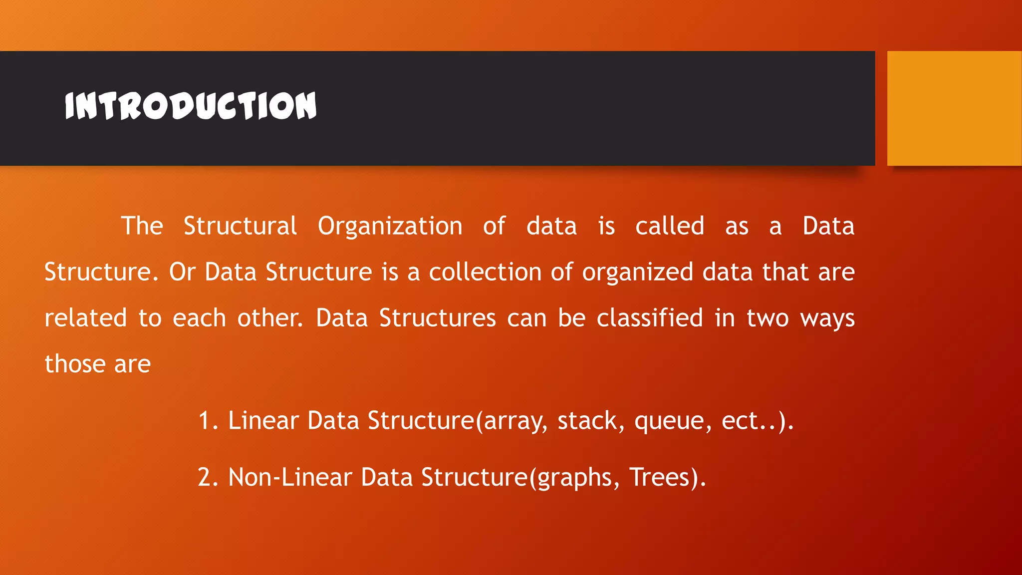 Introduction
The Structural Organization of data is called as a Data
Structure. Or Data Structure is a collection of organized data that are
related to each other. Data Structures can be classified in two ways
those are
1. Linear Data Structure(array, stack, queue, ect..).
2. Non-Linear Data Structure(graphs, Trees).
 