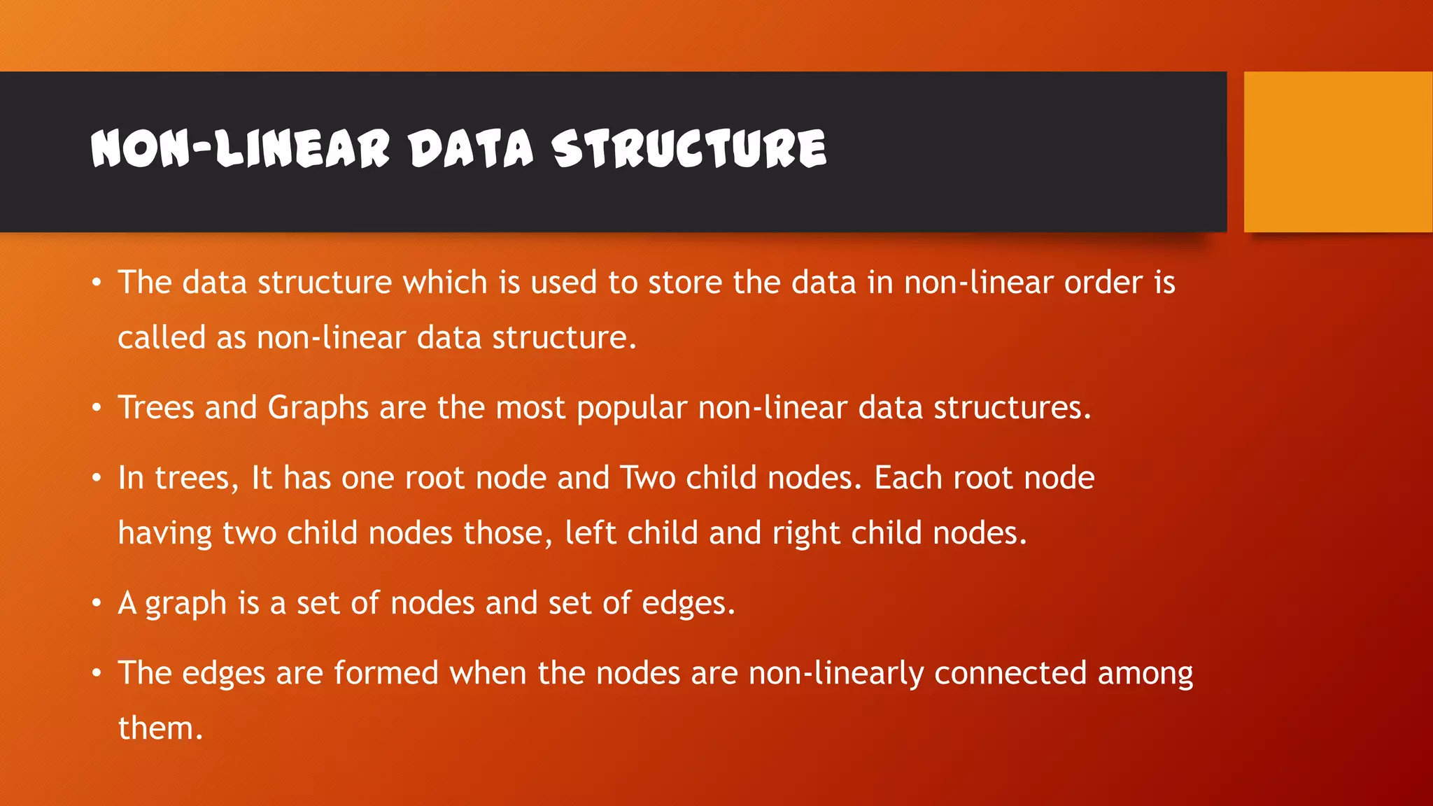 Non-Linear Data Structure
• The data structure which is used to store the data in non-linear order is
called as non-linear data structure.
• Trees and Graphs are the most popular non-linear data structures.
• In trees, It has one root node and Two child nodes. Each root node
having two child nodes those, left child and right child nodes.
• A graph is a set of nodes and set of edges.
• The edges are formed when the nodes are non-linearly connected among
them.
 