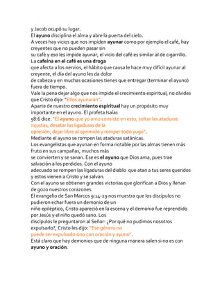 y Jacob ocupó su lugar.
El ayuno disciplina el alma y abre la puerta del cielo.
A veces hay vicios que nos impiden ayunar como por ejemplo el café, hay
creyentes que no pueden pasar sin
su café y eso les impide ayunar, el vicio del café es similar al de cigarrillo.
La cafeína en el café es una droga
que afecta a los nervios, el hábito que causa le hace muy difícil ayunar al
creyente, el día del ayuno les da dolor
de cabeza y en muchas ocasiones tienes que entregar (terminar el ayuno)
fuera de tiempo.
Vale la pena dejar algo que nos impide el crecimiento espiritual, no olvides
que Cristo dijo: “Ellos ayunarán”.
Aparte de nuestro crecimiento espiritual hay un propósito muy
importante en el ayuno. El profeta Isaías
58:6 dice: “El ayuno que yo amo consiste en esto, soltar las ataduras
injustas, desatar las ligaduras de la
opresión, dejar libre al oprimido y romper todo yugo”.
Mediante el ayuno se rompen las ataduras satánicas.
Los evangelistas que ayunan en forma notable por las almas tienen más
fruto en sus campañas, muchos más
se convierten y se sanan. Ese es el ayuno que Dios ama, pues trae
salvación a los perdidos. Con el ayuno
adecuado se rompen las ligaduras del diablo que atan a tus seres queridos
y estos vienen a Cristo y se salvan.
Con el ayuno se obtienen grandes victorias que glorifican a Dios y llenan
de gozo nuestros corazones.
El evangelio de San Marcos 9:14-29 nos muestra que los discípulos no
pudieron echar fuera un demonio de un
niño epiléptico, Cristo apareció en la escena y el demonio fue reprendido
por Jesús y el niño quedó sano. Los
discípulos le preguntaron al Señor: ¿Por qué no pudimos nosotros
expulsarlo?, Cristo les dijo: “Ese género no
puede ser expulsado sino con oración y ayuno”.
Está claro que hay demonios que de ninguna manera salen si no es con
ayuno y oración.
 