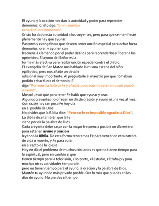 El ayuno y la oración nos dan la autoridad y poder para reprender
demonios. Cristo dijo: “En mi nombre
echarán fuera demonios”.
Cristo ha dado esta autoridad a los creyentes, pero para que se manifieste
plenamente hay que ayunar.
Pastores y evangelistas que deseen tener unción especial para echar fuera
demonios, oren y ayunen con
frecuencia clamando por el poder de Dios para reprenderlos y liberar a los
oprimidos. El ayuno del Señor es la
forma más efectiva para recibir unción especial contra el diablo.
El evangelio de San Mateo nos habla de la misma escena del niño
epiléptico, pero nos añade un detalle
adicional muy importante. Al preguntarle al maestro por qué no habían
podido echar fuera el demonio. El
dijo: “Por vuestra falta de fe y añadió, pues esos no salen sino con oración
y ayuno”.
Mostró Jesús que para tener Fe había que ayunar y orar.
Algunos creyentes no ofrecen un día de oración y ayuno ni una vez al mes.
Con razón hay tan poca Fe hoy día
en el pueblo de Dios.
No olvides que la Biblia dice: “Pero sin fe es imposible agradar a Dios”.
La Biblia dice también que la fe
viene por oír la palabra de Dios.
Cada creyente debe sacar con la mayor frecuencia posible un día entero
para estar en ayuno y oración
leyendo la Biblia. De esta forma tendremos Fe para vencer en esta carrera
de vida o muerte, y Fe para volar
en el rapto de la iglesia.
Hoy en día el problema de muchos cristianos es que no tienen tiempo para
lo espiritual, pero en cambio si que
tienen tiempo para la televisión, el deporte, el estudio, el trabajo y para
muchas otras actividades temporales
pero no tienen tiempo para el ayuno, la oración y la palabra de Dios.
Mantén tu ayuno lo más privado posible. Ora lo más que puedas en los
días de ayuno. No pierdas el tiempo
 